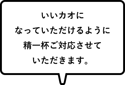 いいカオになっていただけるように精一杯ご対応させていただきます。